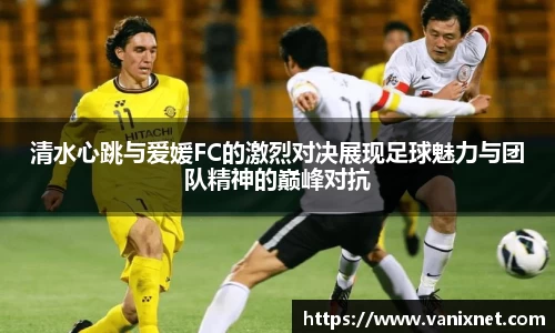 清水心跳与爱媛FC的激烈对决展现足球魅力与团队精神的巅峰对抗