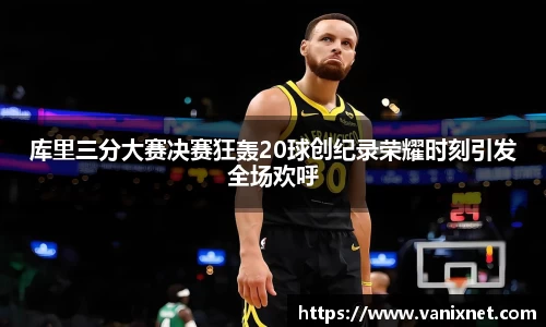 库里三分大赛决赛狂轰20球创纪录荣耀时刻引发全场欢呼