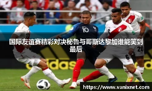 国际友谊赛精彩对决秘鲁与哥斯达黎加谁能笑到最后
