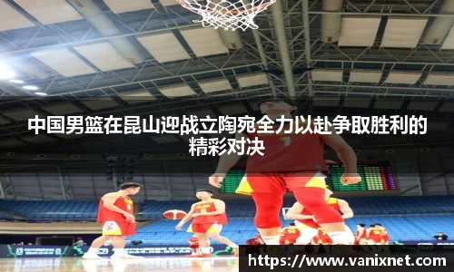 中国男篮在昆山迎战立陶宛全力以赴争取胜利的精彩对决