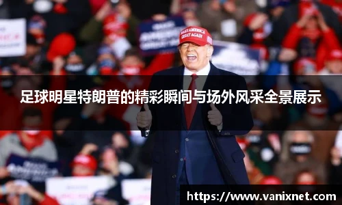 足球明星特朗普的精彩瞬间与场外风采全景展示